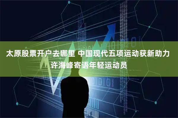 太原股票开户去哪里 中国现代五项运动获新助力 许海峰寄语年轻运动员